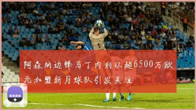 阿森纳边锋马丁内利以超6500万欧元加盟新月球队引发关注
