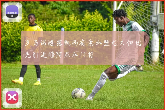 罗马诺透露凯西有意加盟尤文但优先引进穆阿尼和门将
