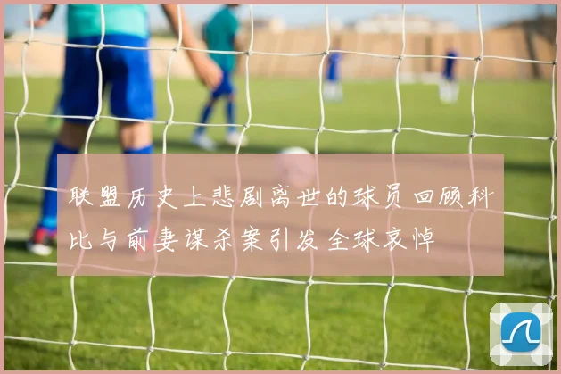 联盟历史上悲剧离世的球员回顾科比与前妻谋杀案引发全球哀悼