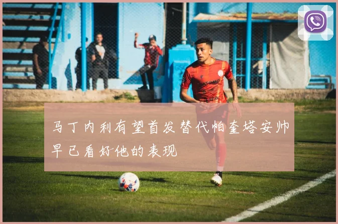 马丁内利有望首发替代帕奎塔安帅早已看好他的表现
