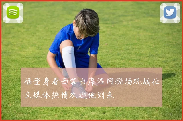 福登身着西装出席温网现场观战社交媒体热情欢迎他到来
