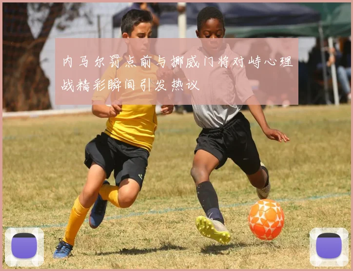 内马尔罚点前与挪威门将对峙心理战精彩瞬间引发热议