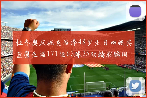 拉齐奥庆祝克洛泽48岁生日回顾其蓝鹰生涯171场63球35助精彩瞬间