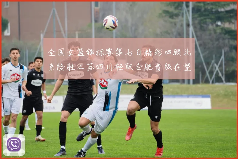 全国女篮锦标赛第七日精彩回顾北京险胜江苏四川轻取合肥晋级在望