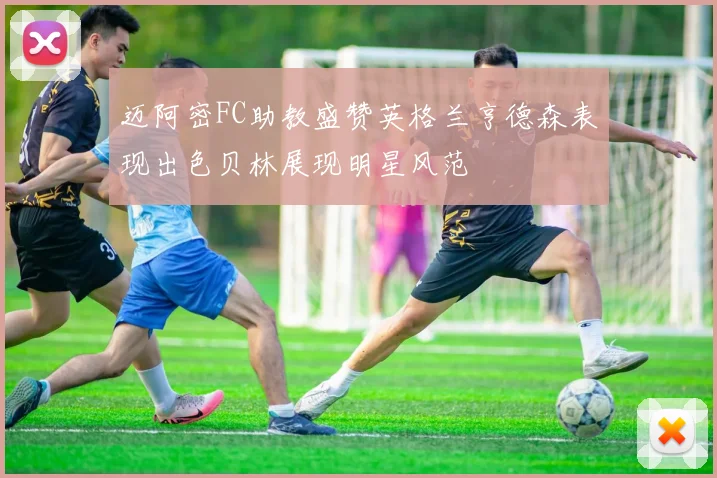 迈阿密FC助教盛赞英格兰亨德森表现出色贝林展现明星风范