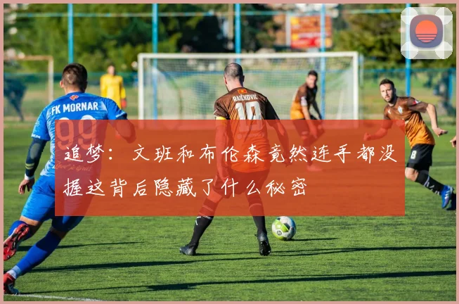 追梦：文班和布伦森竟然连手都没握这背后隐藏了什么秘密