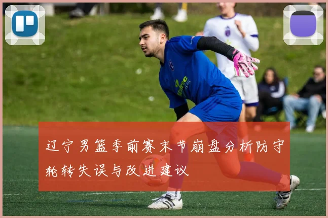 辽宁男篮季前赛末节崩盘分析防守轮转失误与改进建议