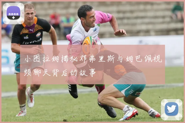 小图拉姆揭秘邓弗里斯与姆巴佩视频聊天背后的故事