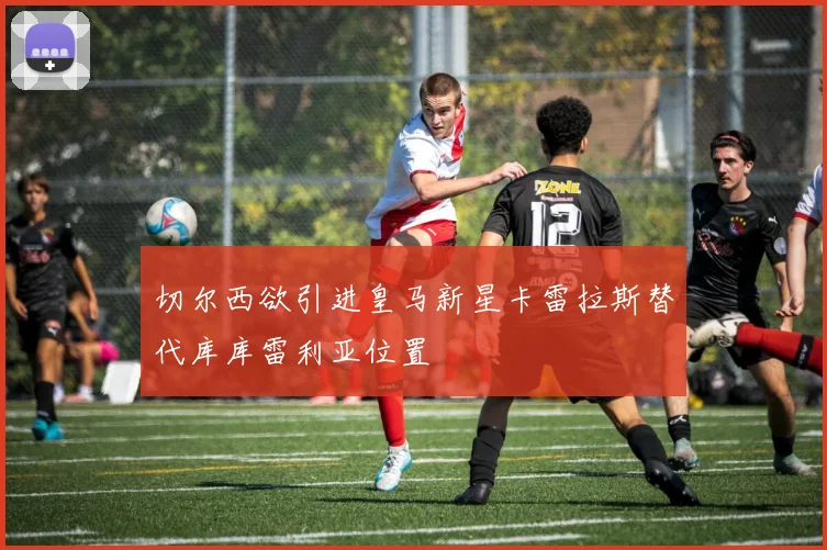 切尔西欲引进皇马新星卡雷拉斯替代库库雷利亚位置