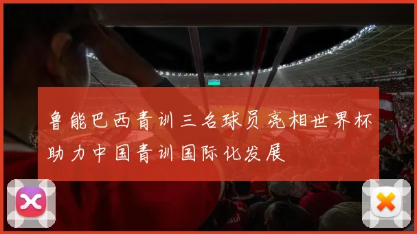 鲁能巴西青训三名球员亮相世界杯助力中国青训国际化发展
