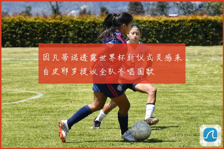 因凡蒂诺透露世界杯新仪式灵感来自皮耶罗提议全队齐唱国歌