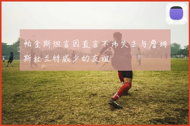 帕金斯坦言因直言不讳失去与詹姆斯杜兰特威少的友谊