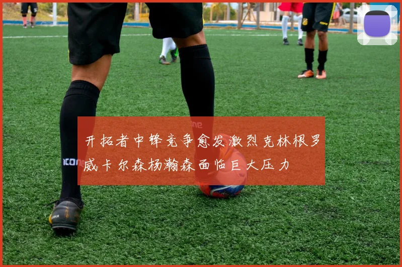开拓者中锋竞争愈发激烈克林根罗威卡尔森杨瀚森面临巨大压力