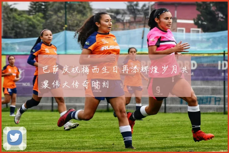 巴萨庆祝梅西生日再添辉煌岁月共襄伟大传奇时刻