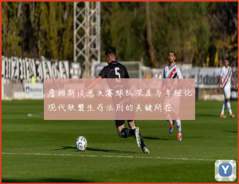 詹姆斯谈总决赛球队深度与年轻化现代联盟生存法则的关键所在