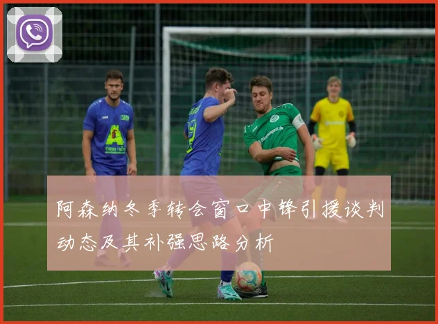 阿森纳冬季转会窗口中锋引援谈判动态及其补强思路分析