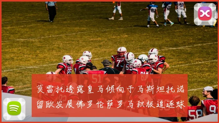 莫雷托透露皇马倾向于马斯坦托诺留欧发展佛罗伦萨罗马积极追逐球员