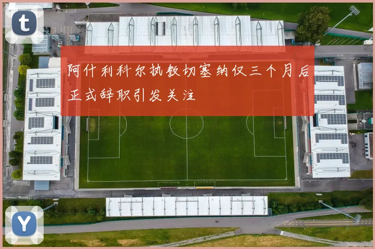阿什利科尔执教切塞纳仅三个月后正式辞职引发关注